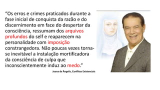 “Os erros e crimes praticados durante a
fase inicial de conquista da razão e do
discernimento em face do despertar da
consciência, ressumam dos arquivos
profundos do self e reaparecem na
personalidade com imposição
constrangedora. Não poucas vezes torna-
se inevitável a instalação mortificadora
da consciência de culpa que
inconscientemente induz ao medo.”
Joana de Ângelis, Conflitos Existenciais
 