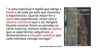 “ A zona espiritual é região que abriga a
história de cada ser pelo que vivenciou
e experienciou. Quanto maior for o
lastro das experiências, maior será o
alicerce estrutural que o ser abrigará.
Quanto maiores forem as jornadas na
carne material, maiores serão os lastros
que as experiências adquiriram, a
demonstrarem a situação evolutiva que
cada individuo consigo carregar.”
Jorge Andréa, Segredos do Espírito
 