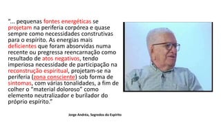 “... pequenas fontes energéticas se
projetam na periferia corpórea e quase
sempre como necessidades construtivas
para o espírito. As energias mais
deficientes que foram absorvidas numa
recente ou pregressa reencarnação como
resultado de atos negativos, tendo
imperiosa necessidade de participação na
reconstrução espiritual, projetam-se na
periferia (zona consciente) sob forma de
sintomas, com várias tonalidades, a fim de
colher o “material doloroso” como
elemento neutralizador e burilador do
próprio espírito.”
Jorge Andréa, Segredos do Espírito
 