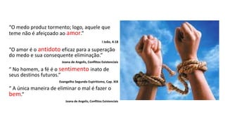 “O medo produz tormento; logo, aquele que
teme não é afeiçoado ao amor.”
I João, 4:18
“O amor é o antidoto eficaz para a superação
do medo e sua consequente eliminação.”
Joana de Angelis, Conflitos Existenciais
“ No homem, a fé é o sentimento inato de
seus destinos futuros.”
Evangelho Segundo Espiritismo, Cap. XIX
“ A única maneira de eliminar o mal é fazer o
bem.”
Joana de Angelis, Conflitos Existenciais
 