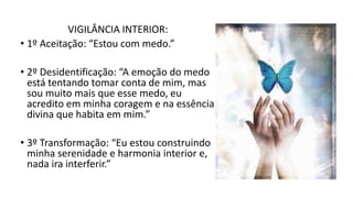 VIGILÂNCIA INTERIOR:
• 1º Aceitação: “Estou com medo.”
• 2º Desidentificação: “A emoção do medo
está tentando tomar conta de mim, mas
sou muito mais que esse medo, eu
acredito em minha coragem e na essência
divina que habita em mim.”
• 3º Transformação: “Eu estou construindo
minha serenidade e harmonia interior e,
nada ira interferir.”
 
