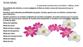 Tendo Medo.
“E, tendo medo, escondi na terra o teu talento...” (Mateus, 25:25)
Na parábola dos talentos, o servo negligente atribui ao medo a causa do insucesso em que se
infelicita.
Recebera mais reduzidas possibilidades de ganho. Contara apenas com um talento e temera lutar
para valorizá-lo.
Quanto aconteceu ao servidor invigilante da narrativa evangélica, há muitas pessoas que se acusam
pobres de recursos para transitar no mundo como desejariam. E recolhem-se à ociosidade, alegando
o medo da ação.
Medo de trabalhar.
Medo de servir.
Medo de fazer amigos.
Medo de desapontar.
Medo de sofrer.
Medo da incompreensão.
Medo da alegria.
Medo da dor.
 