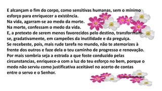 E alcançam o fim do corpo, como sensitivas humanas, sem o mínimo
esforço para enriquecer a existência.
Na vida, agarram-se ao medo da morte.
Na morte, confessam o medo da vida.
E, a pretexto de serem menos favorecidos pelo destino, transformam-
se, gradativamente, em campeões da inutilidade e da preguiça.
Se recebeste, pois, mais rude tarefa no mundo, não te atemorizes à
frente dos outros e faze dela o teu caminho de progresso e renovação.
Por mais sombria seja a estrada a que foste conduzido pelas
circunstancias, enriquece-a com a luz do teu esforço no bem, porque o
medo não serviu como justificativa aceitável no acerto de contas
entre o servo e o Senhor.
Emmanuel, Fonte Viva.
 