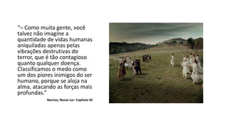 “– Como muita gente, você
talvez não imagine a
quantidade de vidas humanas
aniquiladas apenas pelas
vibrações destrutivas do
terror, que é tão contagioso
quanto qualquer doença.
Classificamos o medo como
um dos piores inimigos do ser
humano, porque se aloja na
alma, atacando as forças mais
profundas.”
Narcisa, Nosso Lar- Capítulo 42
 