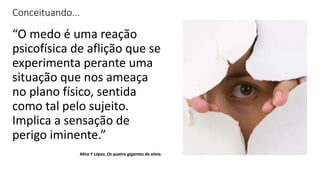 Conceituando...
“O medo é uma reação
psicofísica de aflição que se
experimenta perante uma
situação que nos ameaça
no plano físico, sentida
como tal pelo sujeito.
Implica a sensação de
perigo iminente.”
Mira Y López, Os quatro gigantes da alma.
 