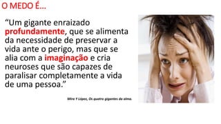 O MEDO É...
“Um gigante enraizado
profundamente, que se alimenta
da necessidade de preservar a
vida ante o perigo, mas que se
alia com a imaginação e cria
neuroses que são capazes de
paralisar completamente a vida
de uma pessoa.”
Mira Y López, Os quatro gigantes da alma.
 
