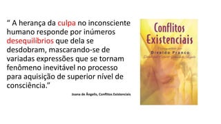 “ A herança da culpa no inconsciente
humano responde por inúmeros
desequilíbrios que dela se
desdobram, mascarando-se de
variadas expressões que se tornam
fenômeno inevitável no processo
para aquisição de superior nível de
consciência.”
Joana de Ângelis, Conflitos Existenciais
 