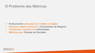 O Problema das Métricas
• Praticamente tudo pode ser medido no Digital
• Números podem promover o Crescimento do Negócio
• Transformar números em Informações
• Métricas para Tomada de Decisões
 