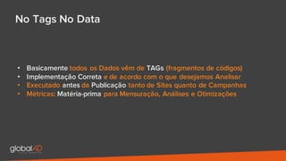 • Basicamente todos os Dados vêm de TAGs (fragmentos de códigos)
• Implementação Correta e de acordo com o que desejamos Analisar
• Executado antes da Publicação tanto de Sites quanto de Campanhas
• Métricas: Matéria-prima para Mensuração, Análises e Otimizações
No Tags No Data
 