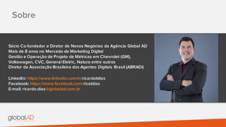 Sobre
Sócio Co-fundador e Diretor de Novos Negócios da Agência Global AD
Mais de 8 anos no Mercado de Marketing Digital
Gestão e Operação de Projeto de Métricas em Chevrolet (GM),
Volkswagen, CVC, General Eletric, Natura entre outros
Diretor da Associação Brasileira dos Agentes Digitais Brasil (ABRADi)
LinkedIn: https://www.linkedin.com/in/ricardotdias
Facebook: https://www.facebook.com/ricatdias
E-mail: ricardo.dias@globalad.com.br
 