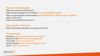 Ensino e Certificação
http://www.kaushik.net/avinash/
https://support.google.com/analytics/answer/3424288?hl=pt-BR
https://support.google.com/analytics/topic/6083717?hl=pt-BR&ref_topic=3424286
http://cutroni.com/
https://www.optimizesmart.com/
Informações Técnicas
https://developers.google.com/analytics/?hl=pt-br
Ferramentas
Analytics: https://www.google.com/analytics/
Mapa de Calor: http://www.crazyegg.com/
Teste A/B: http://unbounce.com/
Social Analytics: http://www.socialbakers.com/
Seekr: https://seekr.com.br/
 