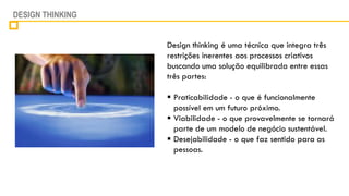 DESIGN THINKING


                  Design thinking é uma técnica que integra três
                  restrições inerentes aos processos criativos
                  buscando uma solução equilibrada entre essas
                  três partes:

                   Praticabilidade - o que é funcionalmente
                    possível em um futuro próximo.
                   Viabilidade - o que provavelmente se tornará
                    parte de um modelo de negócio sustentável.
                   Desejabilidade - o que faz sentido para as
                    pessoas.
 