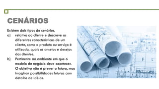CENÁRIOS
Existem dois tipos de cenários.
a) relativo ao cliente e descreve as
     diferentes características de um
     cliente, como o produto ou serviço é
     utilizado, quais os anseios e desejos
     dos clientes.
b) Pertinente ao ambiente em que o
     modelo de negócio deve acontecer.
     O objetivo não é prever o futuro, mas
     imaginar possibilidades futuras com
     detalhe de idéias.
 