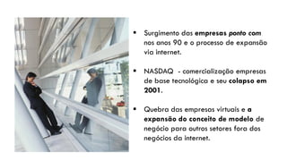  Surgimento das empresas ponto com
  nos anos 90 e o processo de expansão
  via internet.

 NASDAQ - comercialização empresas
  de base tecnológica e seu colapso em
  2001.

 Quebra das empresas virtuais e a
  expansão do conceito de modelo de
  negócio para outros setores fora dos
  negócios da internet.
 