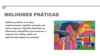 MELHORES PRÁTICAS
Melhores práticas é um ativo
organizacional e significa aprender com
outras empresas. Significa identificar os
diferenciais competitivos que tornaram a
empresa em análise, melhor em
determinado aspecto ou processo.
 
