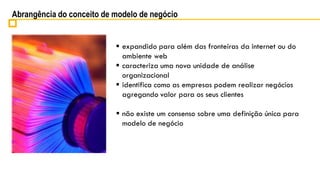 Abrangência do conceito de modelo de negócio


                            expandido para além das fronteiras da internet ou do
                             ambiente web
                            caracteriza uma nova unidade de análise
                             organizacional
                            identifica como as empresas podem realizar negócios
                             agregando valor para os seus clientes

                            não existe um consenso sobre uma definição única para
                             modelo de negócio
 