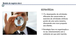 Modelo de negócio não é


                          ESTRATÉGIA
                           É o desempenho de atividades
                            diferente dos concorrentes ou
                            exercício de atividades similares
                            porém de uma outra maneira,
                            oferecendo uma nova proposta
                            aos clientes.

                           Estratégia foca na organização e
                            no seu relacionamento com o
                            ambiente em que está inserida.
 
