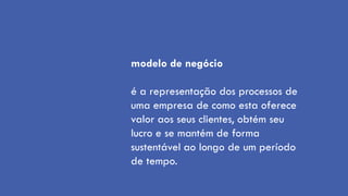modelo de negócio

é a representação dos processos de
uma empresa de como esta oferece
valor aos seus clientes, obtém seu
lucro e se mantém de forma
sustentável ao longo de um período
de tempo.
 