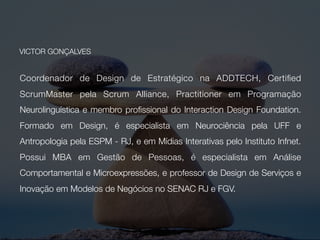 Design, Inovação e Gestão
Head de Design Estratégico na ADDTECH, Empreteco, formado em Design, membro
proﬁssional do Interaction Design Foundation, especialista em Design Thinking pela University
of Virginia e Master em Mídias Interativas pelo Instituto Infnet. Certiﬁcado como Scrum Master
e Product Owner.
Human Centered
Especialista em Neurociência pela UFF, Antropologia pela ESPM - RJ. Possui MBA em Gestão
de Pessoas (IBMR), é Practitioner em PNL, Coach pela Mackenzie, é especialista em Análise
Comportamental e Microexpressões pela Paul Ekman Group e é membro da NMSBA -
Neuromarketing Science & Business Association.
Acadêmico
Professor na Pós de Design de Interação do SENAC, no MBA de Gestão Estratégica da
Inovação da FGV e Conector da Hivelab RJ.
Além de ajudar em tudo o que puder na ENACTUS CEFET RJ… :D
VICTOR GONÇALVES
 