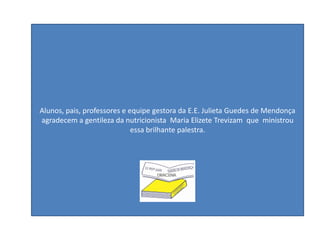 Alunos, pais, professores e equipe gestora
da E.E. Julieta Guedes de Mendonça
agradecem a gentileza da nutricionista
Maria Elizete Trevizam que ministrou essa
brilhante palestra.Alunos, pais, professores e equipe gestora da E.E. Julieta Guedes de Mendonça
agradecem a gentileza da nutricionista Maria Elizete Trevizam que ministrou
essa brilhante palestra.
 
