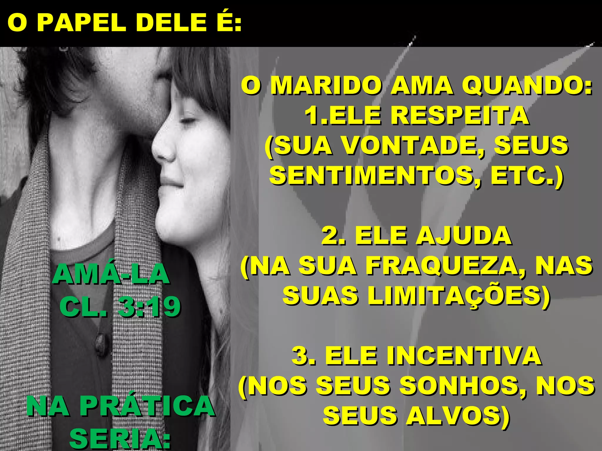 O PAPEL DELE É:
O MARIDO AMA QUANDO:
1.ELE RESPEITA
(SUA VONTADE, SEUS
SENTIMENTOS, ETC.)
AMÁ-LA
CL. 3:19
2. ELE AJUDA
(NA SUA FRAQUEZA, NAS
SUAS LIMITAÇÕES)
3. ELE INCENTIVA
(NOS SEUS SONHOS, NOS
NA PRÁTICA
SEUS ALVOS)
SERIA:
