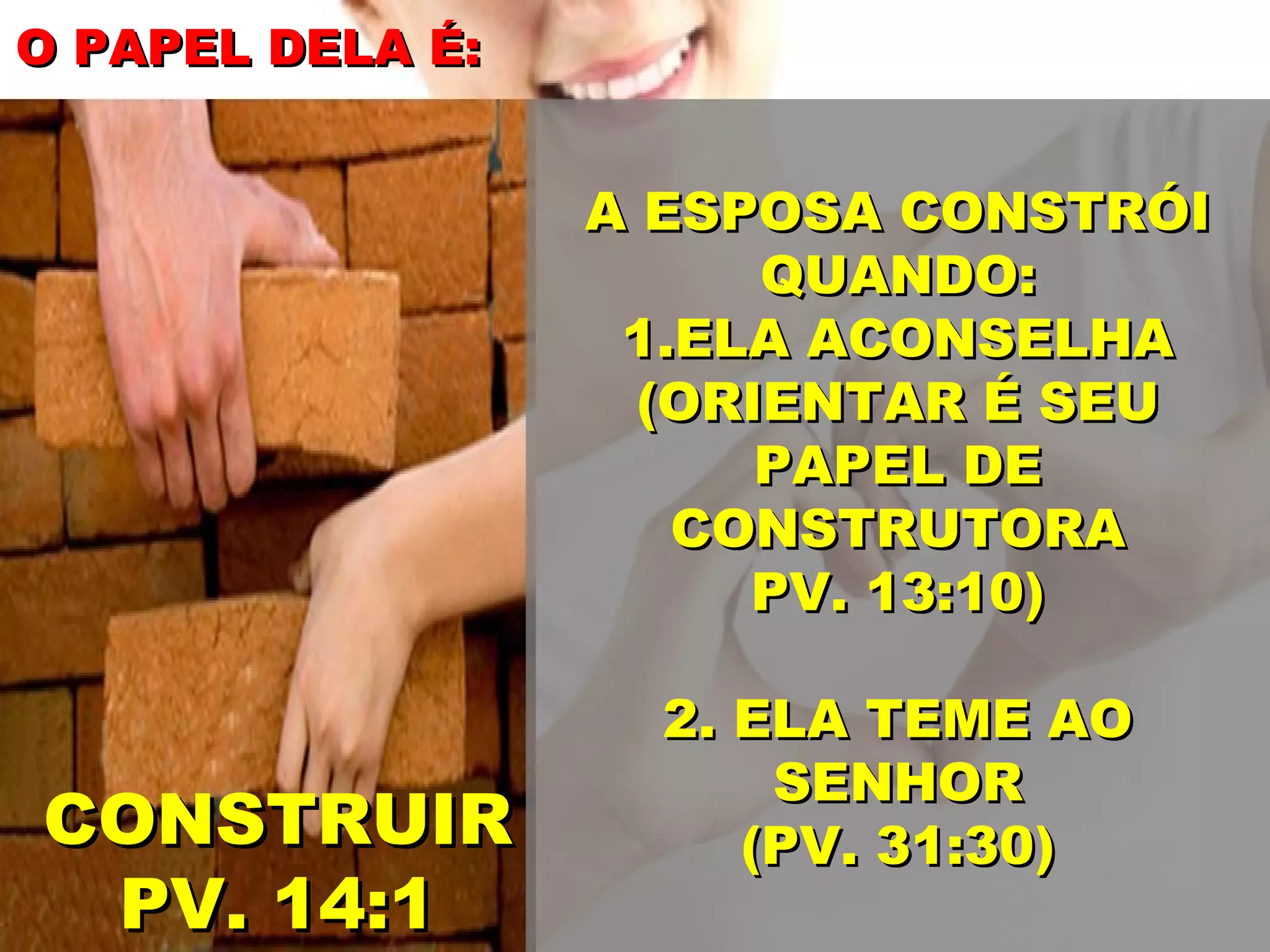O PAPEL DELA É:
A ESPOSA CONSTRÓI
QUANDO:
1.ELA ACONSELHA
(ORIENTAR É SEU
PAPEL DE
CONSTRUTORA
PV. 13:10)
CONSTRUIR
PV. 14:1
2. ELA TEME AO
SENHOR
(PV. 31:30)