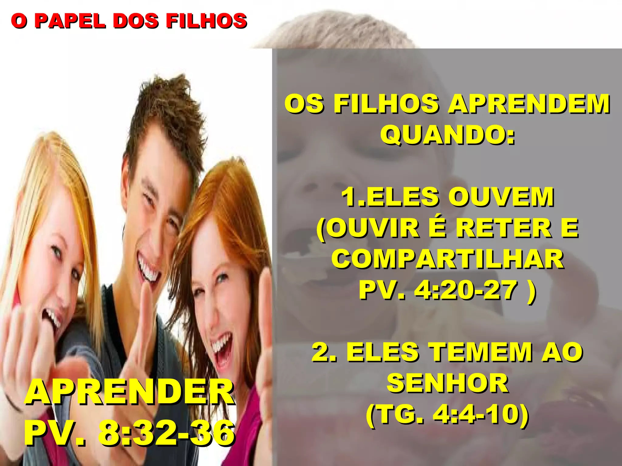 O PAPEL DOS FILHOS
OS FILHOS APRENDEM
QUANDO:
1.ELES OUVEM
(OUVIR É RETER E
COMPARTILHAR
PV. 4:20-27 )
APRENDER
PV. 8:32-36
2. ELES TEMEM AO
SENHOR
(TG. 4:4-10)