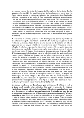 Um estudo recente do Centro de Pesquisa Jurídica Aplicada da Fundação Getulio
Vargas revelou que 82% dos brasileiros acham fácil desobedecer às leis no país. E o
fazem mesmo quando os maiores prejudicados são eles próprios. Uma fiscalização
eficiente e constante teria o poder de fazer os cidadãos abandonar as condutas de
risco até que a postura responsável se tornasse automática. Foi o que ocorreu, em
certa medida, com o uso do cinto de segurança. E é o que se tem tentado, até agora
com pouco sucesso, com a embriaguez ao volante. Em 2008, quando entrou em vigor a
Lei Seca, o impacto positivo foi imediato. Com medo de serem pegos no bafômetro,
muitos motoristas deixaram de conduzir depois de beber. Como consequência, no ano
seguinte houve uma redução de quase 4 000 pedidos de indenização por morte ao
DPVAT. Bastou os motoristas descobrirem que não eram obrigados a soprar o
bafômetro e que as blitze eram previsíveis para a curva de mortes retomar a trajetória
ascendente.
A nova versão da Lei Seca, aprovada no fim do ano passado, permite a punição dos
condutores embriagados mesmo sem o bafômetro. Em muitas capitais, porém, só são
realizadas operações policiais durante a noite ou nos fins de semana. Em cidades
pequenas, por sua vez, as autoridades frequentemente fazem vista grossa para as
infrações de trânsito porque puni-las é considerado uma medida impopular - apesar de
benéfica para a população. Esse paradoxo explica o aumento no número de vítimas
envolvendo motos. A situação é mais grave no Nordeste, de onde vieram, em 2012,
27% dos pedidos de indenização por morte no trânsito, metade dos quais envolvendo
motos. Para os cidadãos que deixaram de ser pobres recentemente, a estreia no
mundo dos veículos motorizados se dá sobre duas rodas. Raros são os que se
inscrevem em uma autoescola para tirar a carteira de habilitação. Os prefeitos são
coniventes com essa irregularidade nas cidades pequenas ou nas periferias das
metrópoles. "O resultado é que há muita gente conduzindo as motos como se fossem
bicicletas ou jegues", diz o economista Carlos Henrique Carvalho, do Instituto de
Pesquisa Econômica Aplicada (Ipea). Uma cena comum é a da família inteira - pai, mãe
e filhos pequenos - espremida sobre uma moto, sem capacetes. Não por acaso, o
Nordeste é campeão nacional em número de vítimas com menos de 7 anos sobre
motocicletas. A maior unidade de emergência médica da região, o Hospital da
Restauração, no Recife, chegou a ter neste ano 80% dos leitos ocupados por
acidentados. "O perfil das cirurgias de urgência mudou. Nos anos 80 e 90, atendíamos
principalmente feridos por peixeiras e tiros. Agora, as motos são o maior vetor. Trata-
se de uma epidemia", diz Miguel Arcanjo, diretor do hospital.
Um estudo coordenado por Carvalho, do Ipea, estimou em 40 bilhões de reais o
prejuízo anual causado pelos acidentes. Esse valor é composto de despesas
hospitalares, danos ao patrimônio, benefícios previdenciários pagos às vítimas ou a
seus dependentes e perda do potencial econômico de cidadãos no auge de sua
produtividade - nada menos que 58% dos mortos, segundo os dados do DPVAT, têm
entre 18 e 44 anos. O foco nas campanhas publicitárias de "conscientização", como faz
o governo federal, não é suficiente para frear a perda de vidas. É preciso treinar
melhor os motoristas e forçá-los a respeitar as regras de trânsito, como demonstram
as experiências bem-sucedidas mundo afora. A Austrália, por exemplo, tem um dos
melhores sistemas de habilitação do mundo. Para tirarem carta, os australianos devem
frequentar 120 horas de aulas práticas. No Brasil, são menos de vinte horas. Os
 