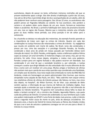 australianos, depois de passar no teste, enfrentam inúmeras restrições até que se
provem totalmente aptos a dirigir. Eles têm direito à habilitação a partir dos 16 anos,
mas até os 18 só lhes é permitido dirigir de dia e acompanhados de um adulto, além de
não poderem levar nenhum outro passageiro. Dos 18 aos 22 anos, os australianos não
podem jamais ser flagrados bêbados ao volante. Se isso acontecer, eles perdem a
carteira e só podem obter outra depois de um ano. Assim, formam-se motoristas
hábeis e prudentes. No Brasil, a primeira habilitação tem status de provisória durante
um ano, mas as regras são frouxas. Mesmo que o motorista cometa uma infração
grave ou duas médias nesse período, sua única punição é ter de voltar para a
autoescola.
Se a Austrália se destaca na educação dos motoristas, do exemplo francês aprende-se
a importância de tratar com rigor os crimes de trânsito. Quatro em cada dez
condenações na Justiça francesa são relacionadas a crimes de trânsito - lá, negligência
que resulta em acidente com morte dá cadeia. No Brasil, raros são condenados e
presos por isso. Uma das exceções é o psicólogo Eduardo Paredes, da Paraíba,
condenado a doze anos de prisão em março passado por homicídio doloso (com
intenção de matar). Em 2010, Paredes, embriagado, matou a defensora pública Fátima
Lopes ao avançar um sinal vermelho. O motorista chegou a ser preso, mas, por ser réu
primário, foi solto. Cinco meses depois, atropelou e matou mais uma pedestre.
Paredes cumpre pena em regime fechado e não poderá recorrer em liberdade. Sua
condenação é um sinal de que a sociedade brasileira e, por extensão, a Justiça
começam a avaliar que dirigir bêbado em alta velocidade não é muito diferente de dar
tiros a esmo com um revólver em uma praça. Muitos amigos e familiares de vítimas
não aceitam mais que a perda de seus entes queridos seja considerada uma fatalidade,
um simples azar do destino. Essa nova noção está sintetizada no nome da ONG Não Foi
Acidente, criada em homenagem ao jovem administrador Vitor Gurman, que morreu
atropelado numa calçada de São Paulo, em 2011. "Meu sobrinho nem sequer entrou
nas estatísticas oficiais de vítimas do trânsito porque não faleceu na hora, mas cinco
dias depois, no hospital", diz Nilton Gurman, tio de Vitor, cujo atestado de óbito
contém apenas a informação de que morreu de falência de múltiplos órgãos. Esse
exemplo ajuda a entender por que os dados do governo não dão a real dimensão da
tragédia no trânsito brasileiro. "O governo tem consciência dessa falha na base de
dados e tentará corrigi-la", diz o ministro das Cidades, Aguinaldo Ribeiro, cuja pasta
cuida das políticas de trânsito. O número de acidentados ou seus familiares que a cada
ano pedem indenização ao DPVAT é uma fonte de dados mais precisa, e põe o trânsito
como a segunda maior causa de morte no país, atrás de doenças circulatórias. Em
dezesseis anos, a Guerra do Vietnã foi menos letal para as fileiras dos Estados Unidos
do que o vai e vem de veículos e pedestres consegue ser em um ano para o Brasil. O
trânsito é o nosso Vietnã.
 