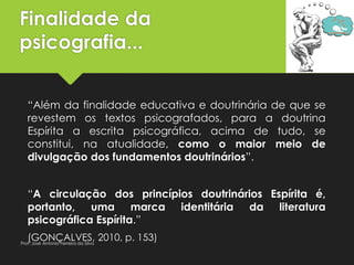 Finalidade da
psicografia...
“Além da finalidade educativa e doutrinária de que se
revestem os textos psicografados, para a doutrina
Espírita a escrita psicográfica, acima de tudo, se
constitui, na atualidade, como o maior meio de
divulgação dos fundamentos doutrinários”.
“A circulação dos princípios doutrinários Espírita é,
portanto, uma marca identitária da literatura
psicográfica Espírita.”
(GONÇALVES, 2010, p. 153)Prof. José Antonio Ferreira da Silva
 