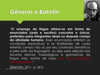 Gêneros e Bakhtin
“O emprego da língua efetua-se em forma de
enunciados (orais e escritos) concretos e únicos,
proferidos pelos integrantes desse ou daquele campo
da atividade humana. Esses enunciados refletem as
condições específicas e as finalidades de cada
referido campo não só por seu conteúdo (temático)
e pelo estilo da linguagem, ou seja, pela seleção dos
recursos lexicais, fraseológicos e gramaticais da
língua mas, acima de tudo, por sua construção
composicional.”
(BAKHTIN, 2011, p. 261)Prof. José Antonio Ferreira da Silva
 