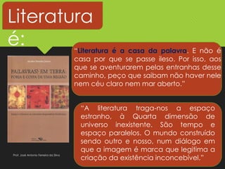 Literatura
é: “Literatura é a casa da palavra. E não é
casa por que se passe ileso. Por isso, aos
que se aventurarem pelas entranhas desse
caminho, peço que saibam não haver nele
nem céu claro nem mar aberto.”
“A literatura traga-nos a espaço
estranho, à Quarta dimensão de
universo inexistente. São tempo e
espaço paralelos. O mundo construído
sendo outro e nosso, num diálogo em
que a imagem é marca que legitima a
criação da existência inconcebível.”
Prof. José Antonio Ferreira da Silva
 