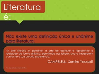 Não existe uma definição única e unânime
para literatura.
“A arte literária é, portanto, a arte de escrever e representar a
realidade de forma artística, permitindo aos leitores que a interpretem
conforme a sua própria experiência.”
CAMPELELLI, Samira Yousseff
Literatura
é:
Prof. José Antonio Ferreira da Silva
 