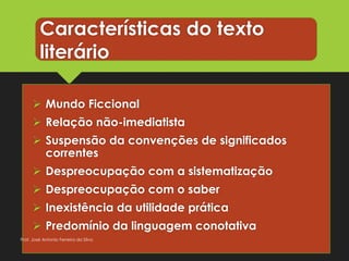 Características do texto
literário
 Mundo Ficcional
 Relação não-imediatista
 Suspensão da convenções de significados
correntes
 Despreocupação com a sistematização
 Despreocupação com o saber
 Inexistência da utilidade prática
 Predomínio da linguagem conotativa
Prof. José Antonio Ferreira da Silva
 