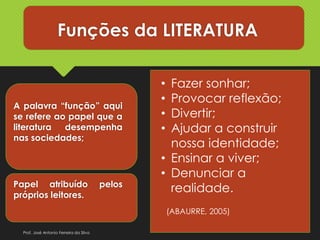Funções da LITERATURA
A palavra “função” aqui
se refere ao papel que a
literatura desempenha
nas sociedades;
Papel atribuído pelos
próprios leitores.
• Fazer sonhar;
• Provocar reflexão;
• Divertir;
• Ajudar a construir
nossa identidade;
• Ensinar a viver;
• Denunciar a
realidade.
(ABAURRE, 2005)
Prof. José Antonio Ferreira da Silva
 