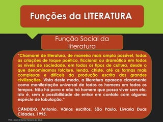 Funções da LITERATURA
Função Social da
literatura
“Chamarei de literatura, de maneira mais ampla possível, todas
as criações de toque poético, ficcional ou dramático em todos
os níveis de sociedade, em todos os tipos de cultura, desde o
que denominamos folclore, lenda, chiste, até as formas mais
complexas e difíceis da produção escrita das grandes
civilizações. Vista deste modo, a literatura aparece claramente
como manifestação universal de todos os homens em todos os
tempos. Não há povo e não há homem que possa viver sem ela,
isto é, sem a possibilidade de entrar em contato com alguma
espécie de fabulação.”
CÂNDIDO, Antonio. Vários escritos. São Paulo, Livraria Duas
Cidades, 1995.
Prof. José Antonio Ferreira da Silva
 