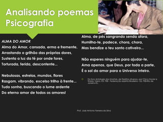 Analisando poemas
Psicografia
ALMA DO AMOR
Alma do Amor, cansada, erma e fremente,
Arrastando o grilhão das próprias dores,
Sustenta a luz da fé por onde fores,
Torturada, ferida, descontente...
Nebulosas, estrelas, mundos, flores
Rasgam, vibrando, excelso trilho à frente...
Tudo sonha, buscando o lume ardente
Do eterno amor de todos os amores!
Alma, de pés sangrando senda afora,
Humilha-te, padece, chora, chora,
Mas bendize o teu santo cativeiro...
Não esperes ninguém para ajudar-te,
Ama apenas, que Deus, por toda a parte,
É o sol do amor para o Universo inteiro.
 Do livro Antologia dos Imortais, de Espíritos diversos, por Chico Xavier e
Waldo Vieira. Ed. FEB - Federação espírita Brasileira - Ed. FEB-Rio de
Janeiro-RJ.
Prof. José Antonio Ferreira da Silva
 