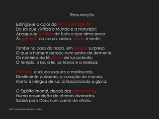 Ressurreição
Extinga-se o calor do foco aurifulgente
Do sol que vivifica o Mundo e a Natureza;
Apague-se o fulgor de tudo o que alma presa
Às grilhetas do corpo, adora, anela e sente;
Tombe no caos do nada, em túrgida surpresa,
O que o homem pensou num sonho de demente,
Os mistérios da fé, fulcro de luz potente,
O templo, o lar, a lei, os tronos e a realeza;
Estertore e soluce exausto e moribundo,
Debilmente pulsando, o coração do mundo,
Morto à míngua de luz, ambicionando a glória;
O Espírito imortal, depois das derrocadas,
Numa ressurreição de eternas alvoradas,
Subirá para Deus num canto de vitória.
Prof. José Antonio Ferreira da Silva
 