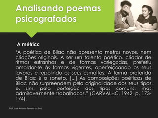 Analisando poemas
psicografados
A métrica
‘A poética de Bilac não apresenta metros novos, nem
criações originais. A ser um talento poético, criador de
ritmos estranhos e de formas variegadas, preferiu
amoldar-se às formas vigentes, aperfeiçoando os seus
lavores e repolindo os seus esmaltes. A forma preferida
de Bilac é o soneto. [...] As composições poéticas de
Bilac não surpreendem pela originalidade dos seus tipos
e, sim, pela perfeição dos tipos comuns, mas
admiravelmente trabalhados.” (CARVALHO, 1942, p. 173-
174).
Prof. José Antonio Ferreira da Silva
 