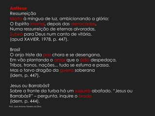 Antítese
Ressurreição
Morto à míngua de luz, ambicionando a glória;
O Espírito imortal, depois das derrocadas,
Numa ressurreição de eternas alvoradas,
Subirá para Deus num canto de vitória.
(apud XAVIER, 1978, p. 447).
Brasil
O anjo triste da paz chora e se desengana,
Em vão plantando o amor que o ódio despedaça,
Tribos, tronos, nações... tudo se esfuma e passa.
Mas o torvo dragão da guerra soberana
(idem, p. 447).
Jesus ou Barrabás?
Sobre a fronte da turba há um sussurro abafado. “Jesus ou
Barrabás?” – pergunta, inquire o brado
(idem, p. 444).
Prof. José Antonio Ferreira da Silva
 