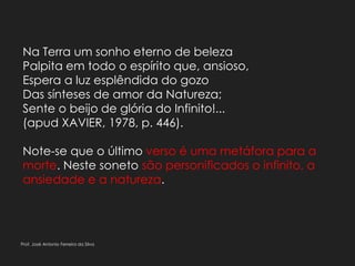 Na Terra um sonho eterno de beleza
Palpita em todo o espírito que, ansioso,
Espera a luz esplêndida do gozo
Das sínteses de amor da Natureza;
Sente o beijo de glória do Infinito!...
(apud XAVIER, 1978, p. 446).
Note-se que o último verso é uma metáfora para a
morte. Neste soneto são personificados o infinito, a
ansiedade e a natureza.
Prof. José Antonio Ferreira da Silva
 