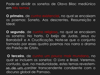 Pode-se dividir os sonetos de Olavo Bilac mediúnico
em três temas:
O primeiro, de cunho existencial, no qual se encaixam
os poemas: Soneto, Aos descrentes, Ressurreição e
Ideal;
O segundo, de cunho religioso, no qual se encaixam
os sonetos: No horto, O beijo de Judas, Jesus ou
Barrabás? e A Crucificação. Note-se que o conjunto
formado por esses quatro poemas nos narra o drama
da Paixão de Cristo.
O terceiro, de cunho um pouco mais mundano, no
qual se incluem os sonetos: O Livro e Brasil. Veremos,
contudo, que, na mediunidade, estes temas revestem-
se de um caráter transcendente condizente com o
discurso global de Parnaso.
Prof. José Antonio Ferreira da Silva
 