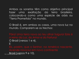 Ambos os sonetos têm como objetivo principal
fazer uma exaltação da terra brasileira,
colocando-a como uma espécie de oásis ou
“Terra Prometida” no mundo.
O Brasil é, em ambos os casos, uma nova luz no
mundo. Comparem-se os trechos:
Pára! Uma terra nova ao teu olhar fulgura! Este é
o reino da Luz, do Amor e da Fartura!
O Brasil (versos 1 e 4).
E
Eis, porém, que o Senhor, na América nascente,
Acende nova luz em novo continente
Brasil (versos 9 e 10).Prof. José Antonio Ferreira da Silva
 