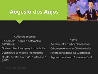 Augusto dos Anjos
Apóstrofe à carne
E o homem – negro e heteróclito
composto,
Onde a alva flama psíquica trabalha,
Desagrega-se e deixa na mortalha
O tato, a vista, o ouvido, o olfato, e o
gosto!
Homo
Ao meu tétrico olhar abominável,
O homem é fruto insólito da ânsia,
Heterogeneidade da Substância,
Argamassando um Todo miserável.
Prof. José Antonio Ferreira da Silva
 