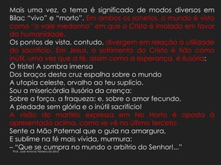 Mais uma vez, o tema é significado de modos diversos em
Bilac “vivo” e “morto”. Em ambos os sonetos, o mundo é visto
como “o vale medonho” em que o Cristo é imolado em favor
da humanidade.
Os pontos de vista, contudo, divergem em relação à utilidade
do sacrifício. Em Jesus, o sofrimento do Cristo é tido como
inútil, uma vez que a fé, assim como a esperança, é ilusória:
Ó triste! A sombra imensa
Dos braços desta cruz espalha sobre o mundo
A utopia celeste, orvalho ao teu suplício.
Sou a misericórdia ilusória da crença:
Sobre a força, a fraqueza; e, sobre o amor fecundo,
A piedade sem glória e o inútil sacrifício!
A visão do martírio expressa em No Horto é oposta à
apresentada acima, como se vê no último terceto:
Sente a Mão Paternal que o guia na amargura,
E sublime na fé mais vívida, murmura:
– “Que se cumpra no mundo o arbítrio do Senhor!...”Prof. José Antonio Ferreira da Silva
 