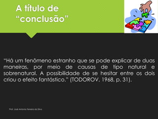 A título de
“conclusão”
“Há um fenômeno estranho que se pode explicar de duas
maneiras, por meio de causas de tipo natural e
sobrenatural. A possibilidade de se hesitar entre os dois
criou o efeito fantástico.” (TODOROV, 1968, p. 31).
Prof. José Antonio Ferreira da Silva
 