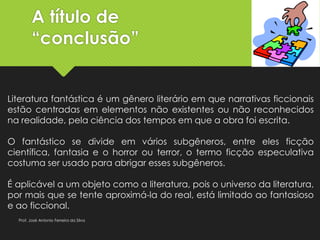 A título de
“conclusão”
Literatura fantástica é um gênero literário em que narrativas ficcionais
estão centradas em elementos não existentes ou não reconhecidos
na realidade, pela ciência dos tempos em que a obra foi escrita.
O fantástico se divide em vários subgêneros, entre eles ficção
científica, fantasia e o horror ou terror, o termo ficção especulativa
costuma ser usado para abrigar esses subgêneros.
É aplicável a um objeto como a literatura, pois o universo da literatura,
por mais que se tente aproximá-la do real, está limitado ao fantasioso
e ao ficcional.
Prof. José Antonio Ferreira da Silva
 