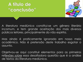 A título de
“conclusão”
A literatura mediúnica constitui-se um gênero literário
incomum, e tem grande aceitação dos mais diversos
públicos leitores, principalmente do não espírita.
Mas ainda é praticamente ignorada em nosso meio
acadêmico. Não é pretensão deste trabalho esgotar o
assunto.
Objetivou-se aqui constituir elementos para as primeiras
reflexões sobre essa desafiadora questão que é a análise
de textos da literatura mediúnica.
Prof. José Antonio Ferreira da Silva
 