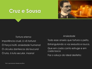 Cruz e Sousa
Tortura eterna
Impotência cruel, ó vã tortura!
Ó Força inútil, ansiedade humana!
Ó círculos dantescos da loucura!
Ó luta, ó luta secular, insana!
Ansiedade
Todo esse anseio que tortura o peito,
Estrangulando a voz exausta e rouca,
Que em cada canto estruge e em
cada boca
Faz o soluço do ideal desfeito;
Prof. José Antonio Ferreira da Silva
 