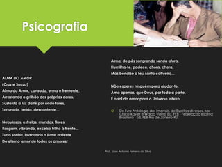 Psicografia
ALMA DO AMOR
(Cruz e Souza)
Alma do Amor, cansada, erma e fremente,
Arrastando o grilhão das próprias dores,
Sustenta a luz da fé por onde fores,
Torturada, ferida, descontente...
Nebulosas, estrelas, mundos, flores
Rasgam, vibrando, excelso trilho à frente...
Tudo sonha, buscando o lume ardente
Do eterno amor de todos os amores!
Alma, de pés sangrando senda afora,
Humilha-te, padece, chora, chora,
Mas bendize o teu santo cativeiro...
Não esperes ninguém para ajudar-te,
Ama apenas, que Deus, por toda a parte,
É o sol do amor para o Universo inteiro.
 Do livro Antologia dos Imortais, de Espíritos diversos, por
Chico Xavier e Waldo Vieira. Ed. FEB - Federação espírita
Brasileira - Ed. FEB-Rio de Janeiro-RJ.
Prof. José Antonio Ferreira da Silva
 